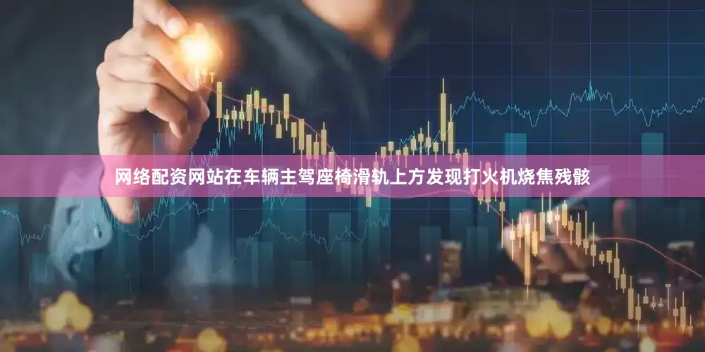 网络配资网站在车辆主驾座椅滑轨上方发现打火机烧焦残骸