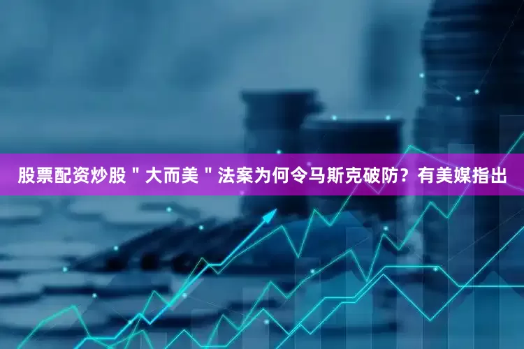 股票配资炒股＂大而美＂法案为何令马斯克破防？有美媒指出