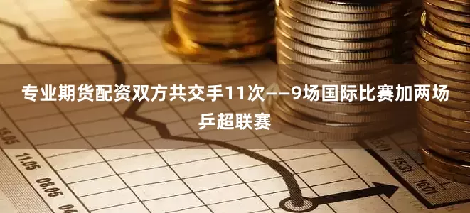 专业期货配资双方共交手11次——9场国际比赛加两场乒超联赛