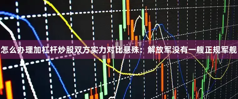 怎么办理加杠杆炒股双方实力对比悬殊：解放军没有一艘正规军舰