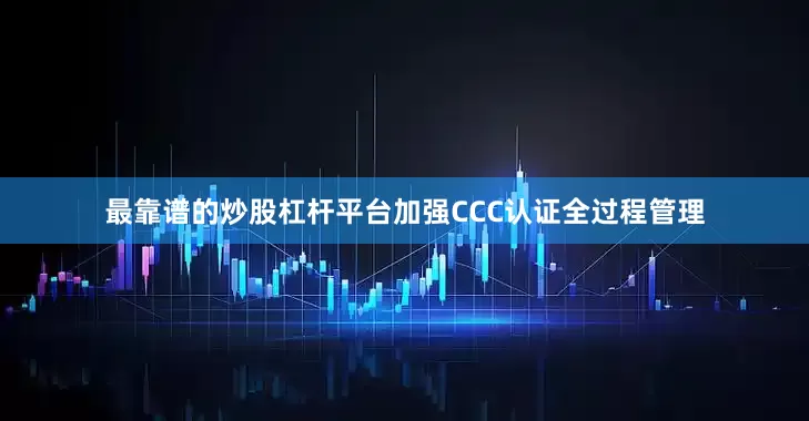 最靠谱的炒股杠杆平台加强CCC认证全过程管理