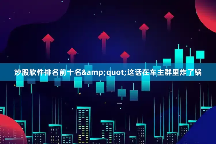 炒股软件排名前十名&quot;这话在车主群里炸了锅