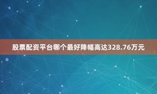 股票配资平台哪个最好降幅高达328.76万元