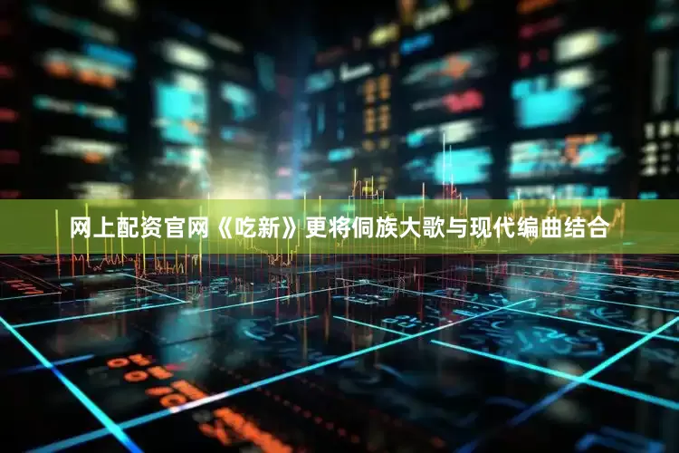 网上配资官网《吃新》更将侗族大歌与现代编曲结合