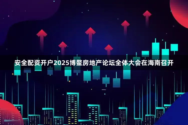 安全配资开户2025博鳌房地产论坛全体大会在海南召开