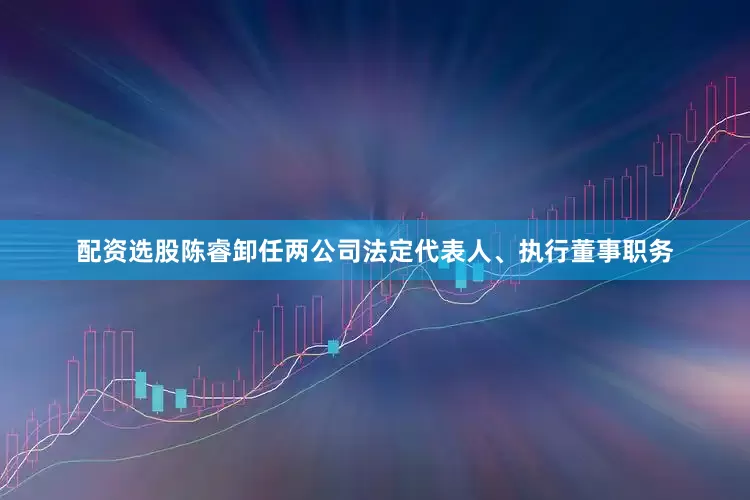 配资选股陈睿卸任两公司法定代表人、执行董事职务