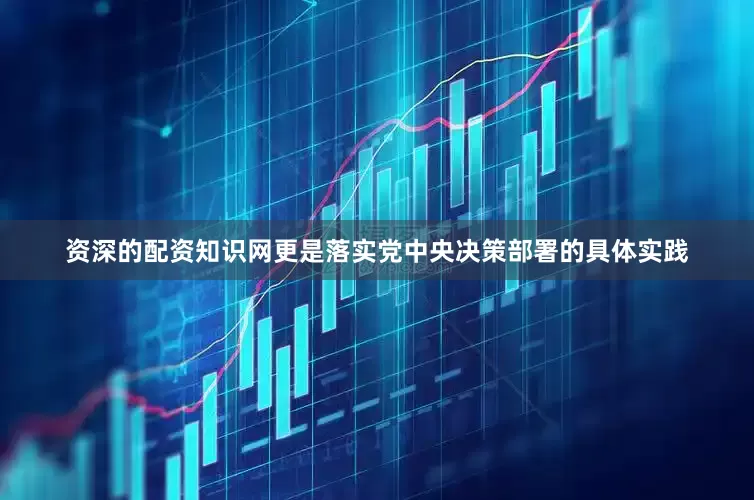 资深的配资知识网更是落实党中央决策部署的具体实践